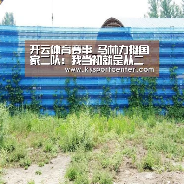 开云体育赛事_马林力挺国家二队:我当初就是从二队进国家队的(图2) 开云体育官方入口